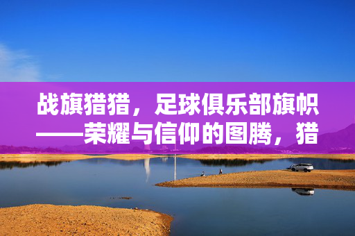 战旗猎猎，足球俱乐部旗帜——荣耀与信仰的图腾，猎猎战旗，足球俱乐部荣耀与信仰的图腾