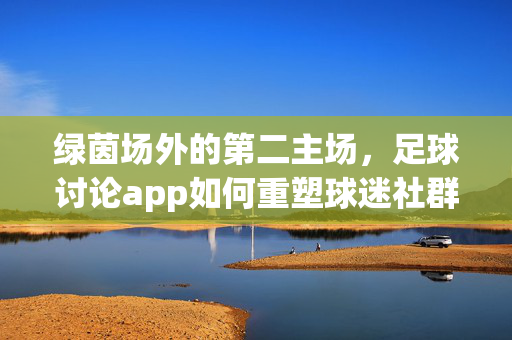 绿茵场外的第二主场，足球讨论app如何重塑球迷社群生态？绿茵场外第二主场，足球讨论app重塑球迷社群生态