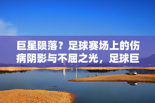巨星陨落？足球赛场上的伤病阴影与不屈之光，足球巨星，伤病阴影下的不屈光芒