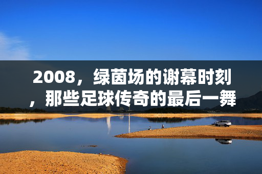 2008，绿茵场的谢幕时刻，那些足球传奇的最后一舞，2008，绿茵场的传奇最后一舞