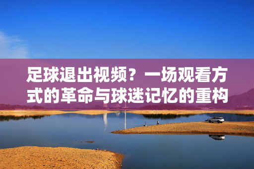 足球退出视频？一场观看方式的革命与球迷记忆的重构，足球退出视频，观赛革命与记忆重构