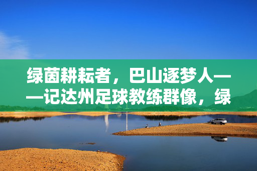 绿茵耕耘者，巴山逐梦人——记达州足球教练群像，绿茵耕耘者，巴山逐梦人——达州足球教练群像