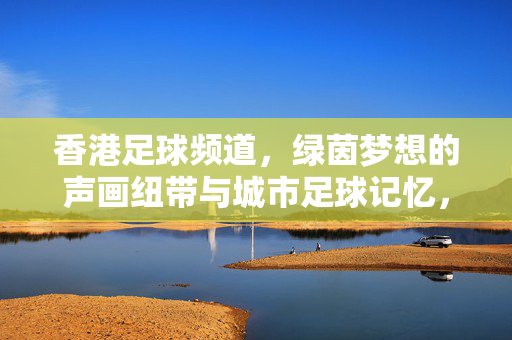 香港足球频道，绿茵梦想的声画纽带与城市足球记忆，香港足球频道，绿茵梦想的声画纽带与城市足球记忆