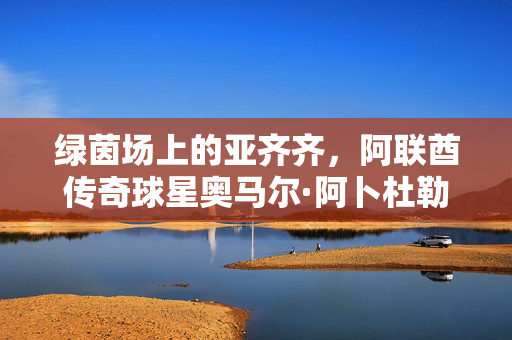 绿茵场上的亚齐齐，阿联酋传奇球星奥马尔·阿卜杜勒拉赫曼，绿茵场上的亚齐齐，阿联酋传奇球星奥马尔·阿卜杜勒拉赫曼