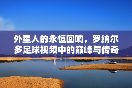 外星人的永恒回响，罗纳尔多足球视频中的巅峰与传奇，外星人永恒回响，罗纳尔多足球巅峰与传奇