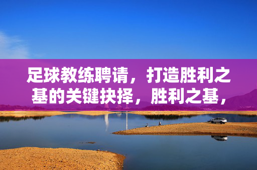 足球教练聘请，打造胜利之基的关键抉择，胜利之基，足球教练的关键抉择