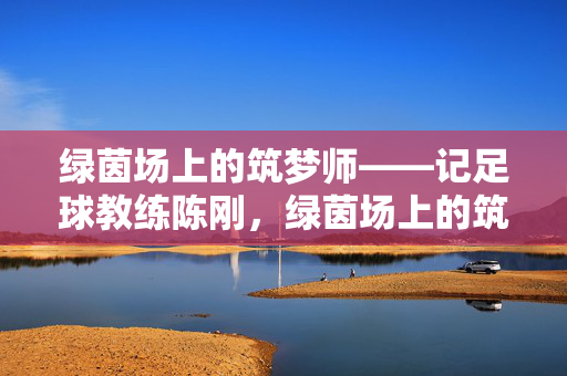 绿茵场上的筑梦师——记足球教练陈刚，绿茵场上的筑梦师——足球教练陈刚