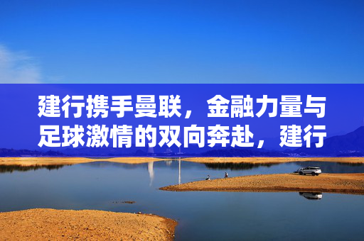 建行携手曼联，金融力量与足球激情的双向奔赴，建行携手曼联，金融力量与足球激情的双向奔赴