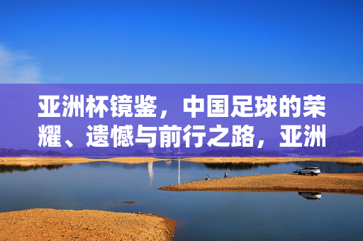 亚洲杯镜鉴，中国足球的荣耀、遗憾与前行之路，亚洲杯镜鉴，中国足球的荣耀、遗憾与前行之路