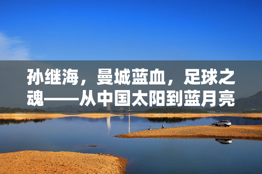 孙继海，曼城蓝血，足球之魂——从中国太阳到蓝月亮传奇的回家之路，中国太阳的蓝月亮回家传奇