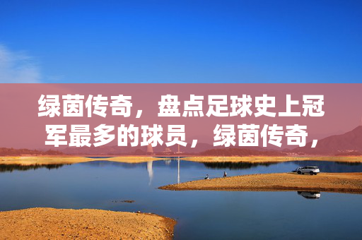 绿茵传奇，盘点足球史上冠军最多的球员，绿茵传奇，盘点足球史上冠军最多的球员