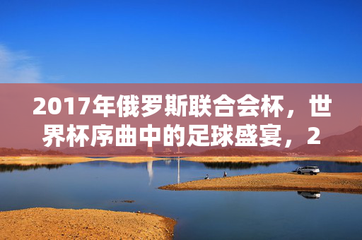 2017年俄罗斯联合会杯，世界杯序曲中的足球盛宴，2017俄罗斯联合会杯，世界杯序曲的足球盛宴