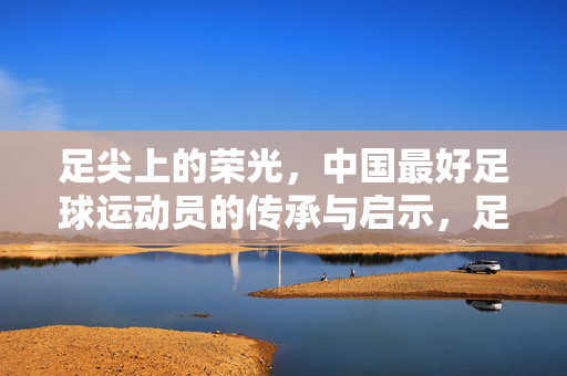 足尖上的荣光，中国最好足球运动员的传承与启示，足尖上的荣光，中国足球的传承与启示