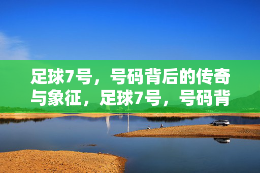 足球7号，号码背后的传奇与象征，足球7号，号码背后的传奇与象征