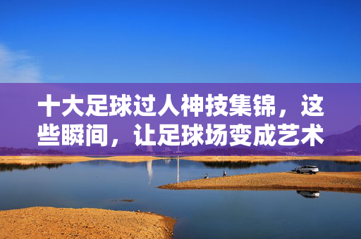 十大足球过人神技集锦，这些瞬间，让足球场变成艺术画布！足球过人神技，球场上的艺术画布