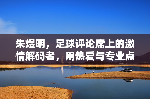 朱煜明，足球评论席上的激情解码者，用热爱与专业点燃赛场温度，朱煜明，足球评论的激情解码者，热爱与专业点燃赛场温度