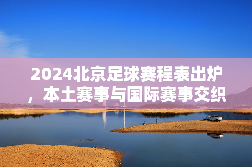 2024北京足球赛程表出炉，本土赛事与国际赛事交织，全年看点全解析，2024北京足球赛程表，本土国际赛事交织 全年看点全解析