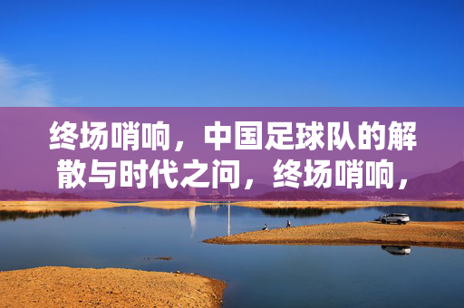终场哨响，中国足球队的解散与时代之问，终场哨响，中国足球解散的时代之问