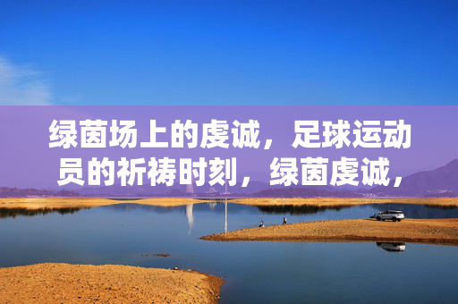 绿茵场上的虔诚，足球运动员的祈祷时刻，绿茵虔诚，球员的祈祷时刻