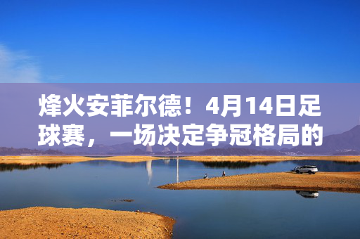 烽火安菲尔德！4月14日足球赛，一场决定争冠格局的巅峰对决，烽火安菲尔德！争冠巅峰对决