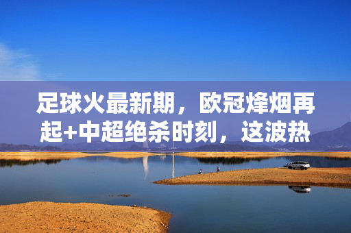 足球火最新期，欧冠烽烟再起+中超绝杀时刻，这波热血值得反复回味！欧冠烽烟起，中超绝杀燃！热血时刻值得回味