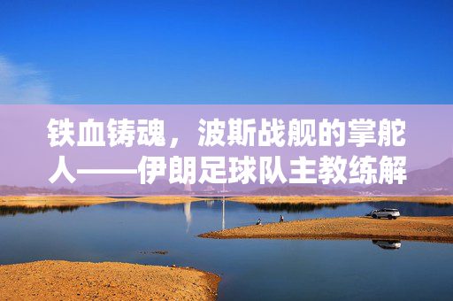 铁血铸魂，波斯战舰的掌舵人——伊朗足球队主教练解析，铁血铸魂，波斯战舰的掌舵人——伊朗主帅解析