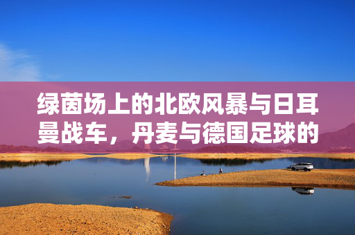 绿茵场上的北欧风暴与日耳曼战车，丹麦与德国足球的爱恨情仇，北欧风暴VS日耳曼战车，丹麦与德国足球的恩怨对决