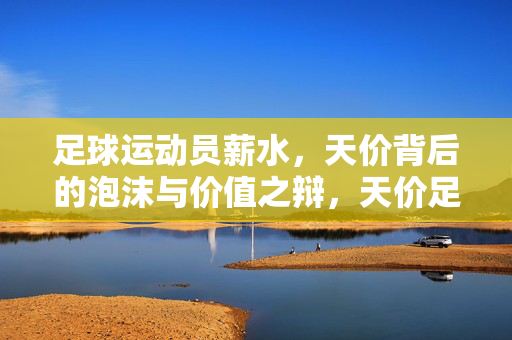 足球运动员薪水，天价背后的泡沫与价值之辩，天价足球薪水，泡沫与价值之辩