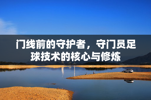 门线前的守护者，守门员足球技术的核心与修炼