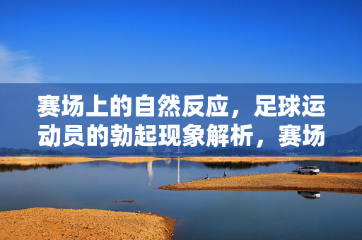 赛场上的自然反应，足球运动员的勃起现象解析，赛场上的自然反应，足球运动员勃起现象解析