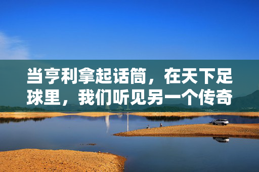 当亨利拿起话筒，在天下足球里，我们听见另一个传奇的回响，天下足球，亨利的传奇回响
