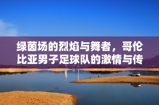 绿茵场的烈焰与舞者，哥伦比亚男子足球队的激情与传奇，烈焰舞者，哥伦比亚足球的激情传奇