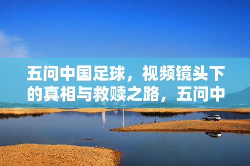 五问中国足球，视频镜头下的真相与救赎之路，五问中国足球，镜头下的真相与救赎