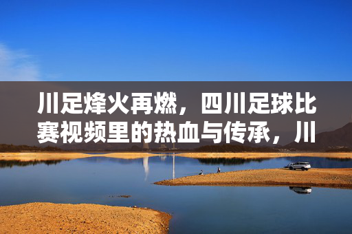 川足烽火再燃，四川足球比赛视频里的热血与传承，川足烽火再燃，视频里的热血与传承