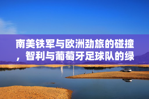 南美铁军与欧洲劲旅的碰撞，智利与葡萄牙足球队的绿茵情缘，智利vs葡萄牙，南美铁军与欧洲劲旅的绿茵碰撞