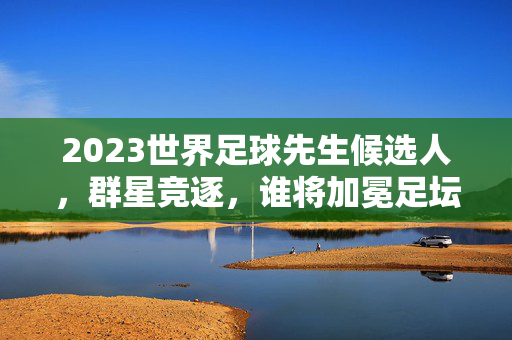 2023世界足球先生候选人，群星竞逐，谁将加冕足坛王座？2023世界足球先生，群星竞逐，谁将加冕足坛王座？