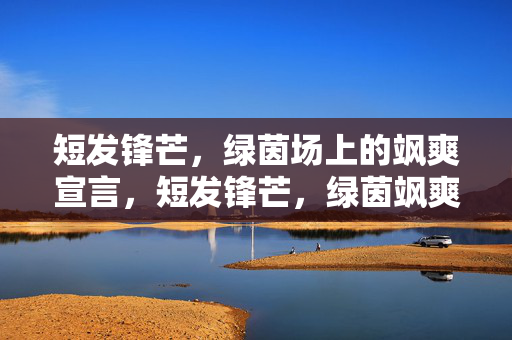 短发锋芒，绿茵场上的飒爽宣言，短发锋芒，绿茵飒爽宣言