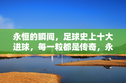 永恒的瞬间，足球史上十大进球，每一粒都是传奇，永恒瞬间，足球史十大传奇进球