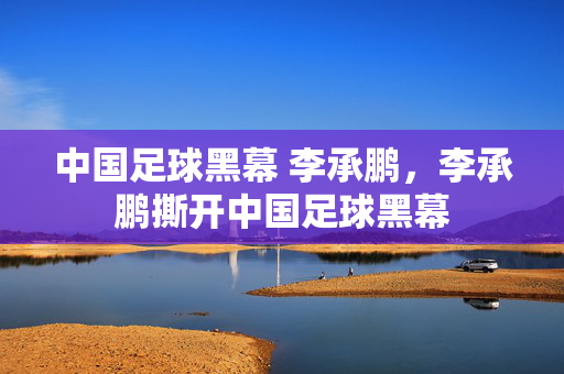 中国足球黑幕 李承鹏，李承鹏撕开中国足球黑幕
