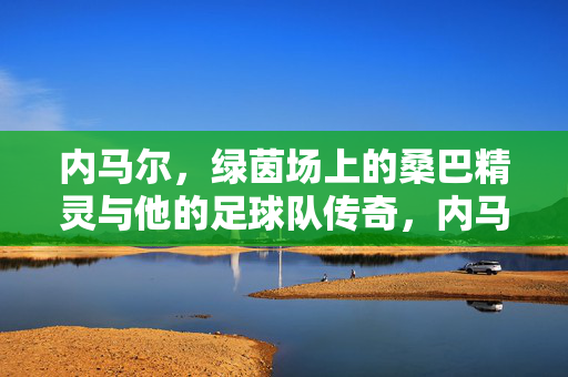 内马尔，绿茵场上的桑巴精灵与他的足球队传奇，内马尔，绿茵场上的桑巴精灵与足球队传奇