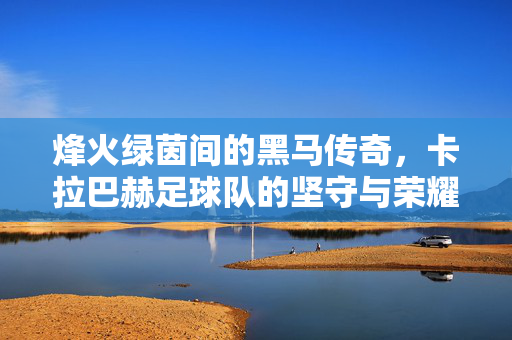 烽火绿茵间的黑马传奇，卡拉巴赫足球队的坚守与荣耀，烽火绿茵间的黑马传奇，卡拉巴赫的坚守与荣耀
