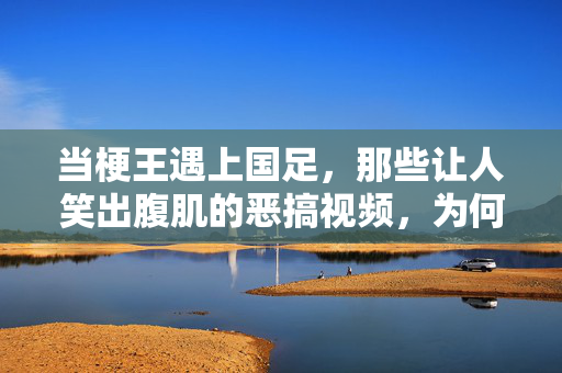 当梗王遇上国足，那些让人笑出腹肌的恶搞视频，为何总戳中痛点？梗王遇上国足，笑疯的恶搞视频，为何总戳中痛点？