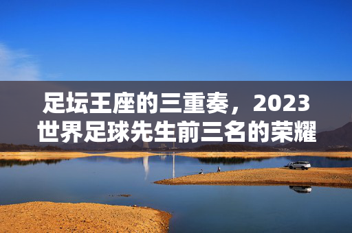 足坛王座的三重奏，2023世界足球先生前三名的荣耀与征程，足坛王座三重奏，2023世界足球先生前三名的荣耀征程