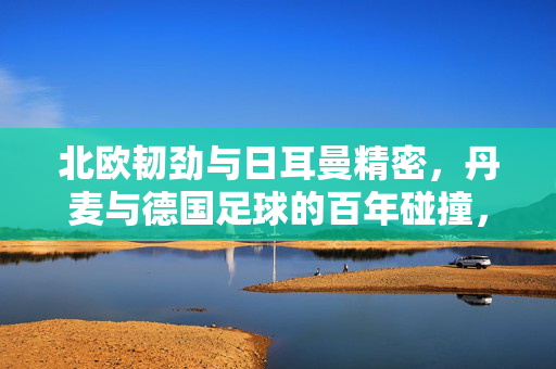 北欧韧劲与日耳曼精密，丹麦与德国足球的百年碰撞，北欧韧劲与日耳曼精密，丹麦德国足球百年碰撞