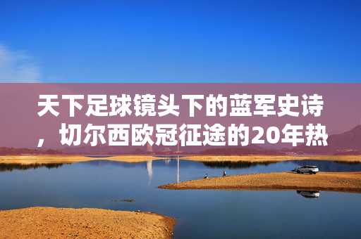 天下足球镜头下的蓝军史诗，切尔西欧冠征途的20年热血与荣光，天下足球镜头下的蓝军史诗，切尔西20年欧冠热血征途