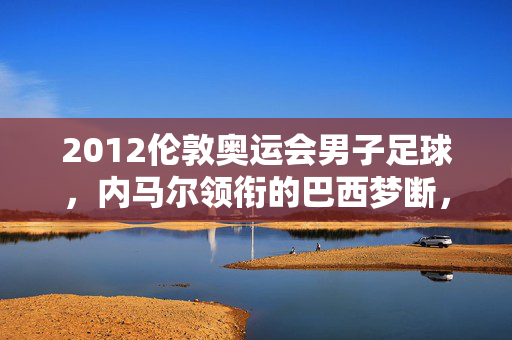 2012伦敦奥运会男子足球，内马尔领衔的巴西梦断，墨西哥首夺奥运金牌，2012伦敦奥运会男足，墨西哥首夺奥运金牌，内马尔领衔巴西梦断