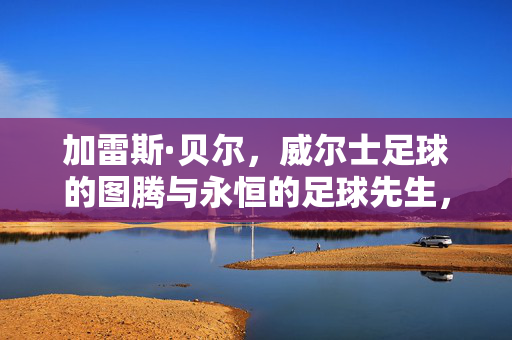 加雷斯·贝尔，威尔士足球的图腾与永恒的足球先生，加雷斯·贝尔，威尔士足球图腾与永恒足球先生