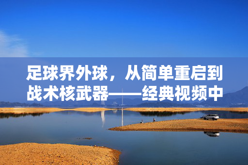 足球界外球，从简单重启到战术核武器——经典视频中的攻防智慧，足球界外球，从简单重启到战术核武器，经典视频中的攻防智慧