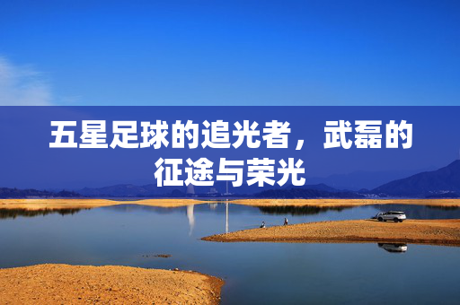 五星足球的追光者，武磊的征途与荣光