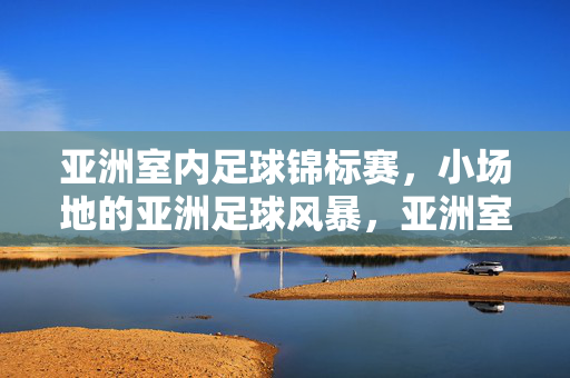 亚洲室内足球锦标赛，小场地的亚洲足球风暴，亚洲室内足球锦标赛，小场地风暴